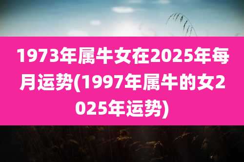 1973年属牛女在2025年每月运势(1997年属牛的女2025年运势)