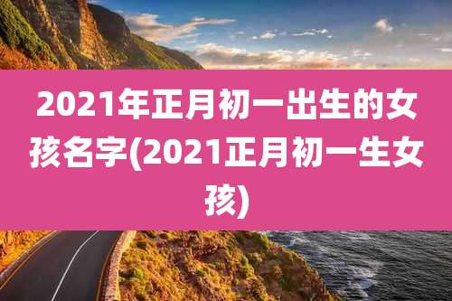 2021年正月初一出生的女孩名字(2021正月初一生女孩)