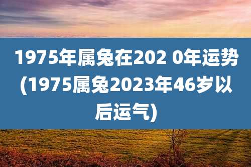 1975年属兔在202 0年运势(1975属兔2023年46岁以后运气)