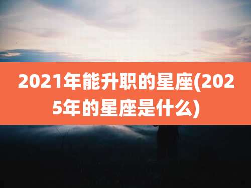 2021年能升职的星座(2025年的星座是什么)