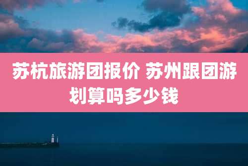 苏杭旅游团报价 苏州跟团游划算吗多少钱