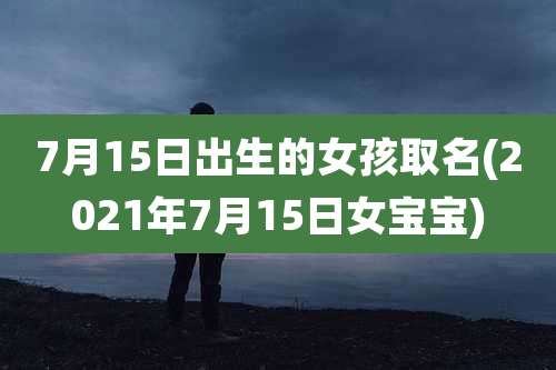 7月15日出生的女孩取名(2021年7月15日女宝宝)