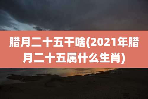 腊月二十五干啥(2021年腊月二十五属什么生肖)