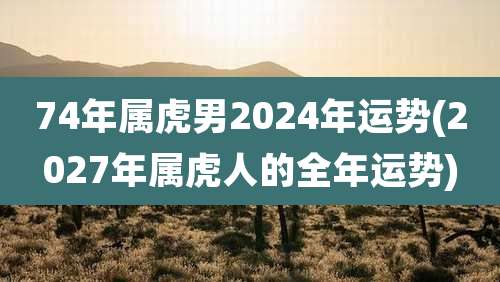 74年属虎男2024年运势(2027年属虎人的全年运势)