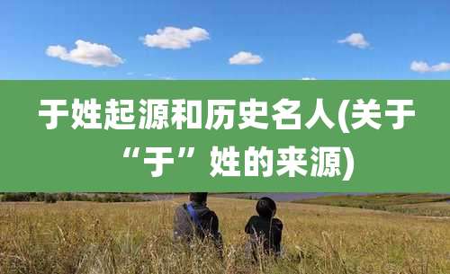 于姓起源和历史名人(关于“于”姓的来源)