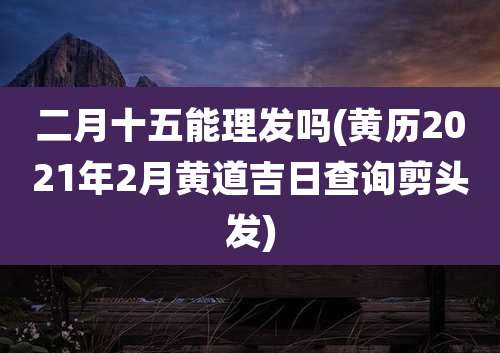 二月十五能理发吗(黄历2021年2月黄道吉日查询剪头发)