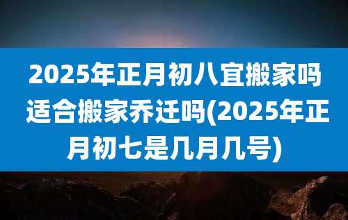 2025年正月初八宜搬家吗 适合搬家乔迁吗(2025年正月初七是几月几号)