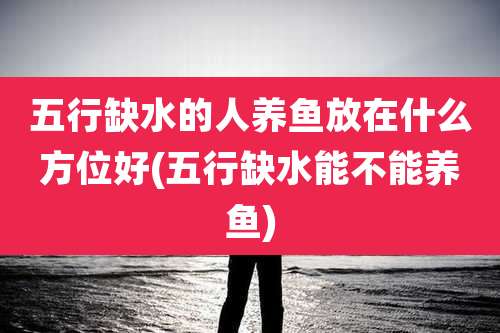 五行缺水的人养鱼放在什么方位好(五行缺水能不能养鱼)