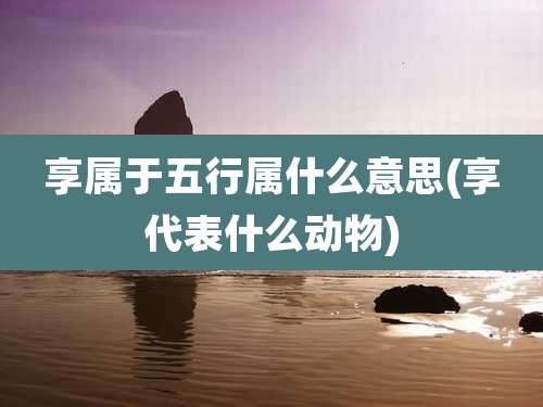享属于五行属什么意思(享代表什么动物)