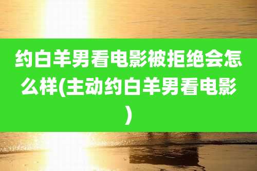 约白羊男看电影被拒绝会怎么样(主动约白羊男看电影)