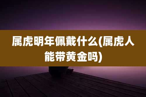 属虎明年佩戴什么(属虎人能带黄金吗)