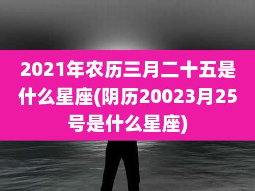 2021年农历三月二十五是什么星座(阴历20023月25号是什么星座)