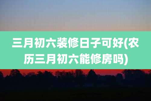 三月初六装修日子可好(农历三月初六能修房吗)