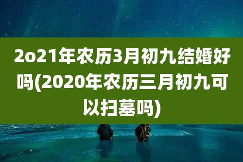 2o21年农历3月初九结婚好吗(2020年农历三月初九可以扫墓吗)