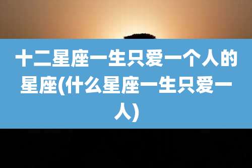 十二星座一生只爱一个人的星座(什么星座一生只爱一人)