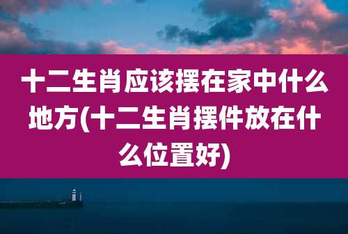 十二生肖应该摆在家中什么地方(十二生肖摆件放在什么位置好)