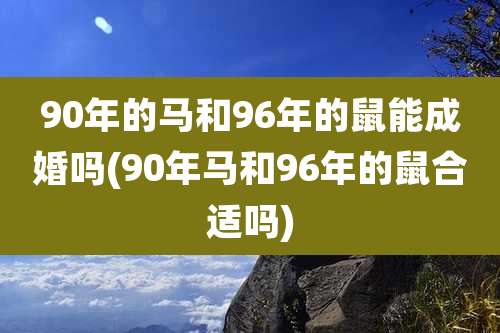 90年的马和96年的鼠能成婚吗(90年马和96年的鼠合适吗)