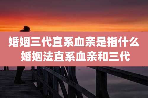 婚姻三代直系血亲是指什么 婚姻法直系血亲和三代