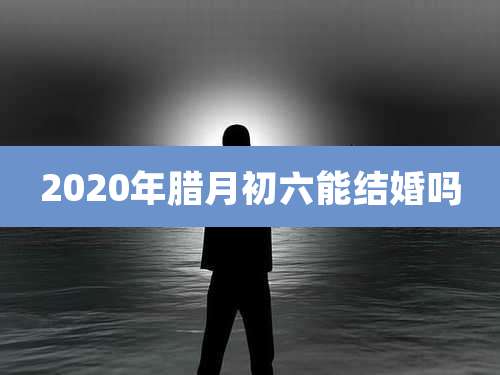 2020年腊月初六能结婚吗