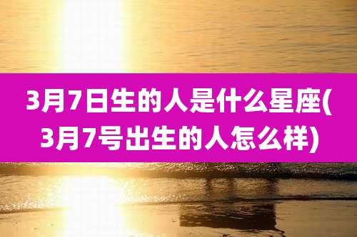 3月7日生的人是什么星座(3月7号出生的人怎么样)