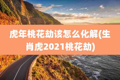 虎年桃花劫该怎么化解(生肖虎2021桃花劫)