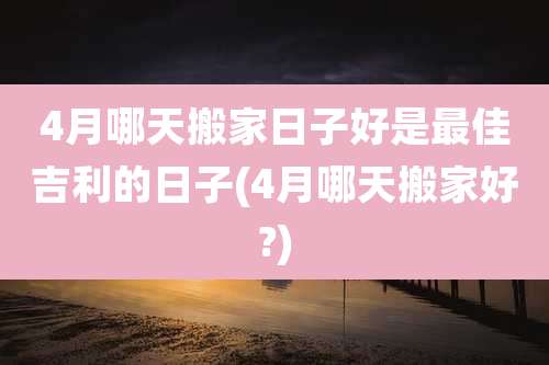 4月哪天搬家日子好是最佳吉利的日子(4月哪天搬家好?)