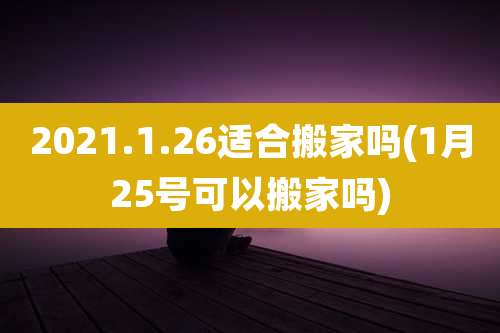 2021.1.26适合搬家吗(1月25号可以搬家吗)