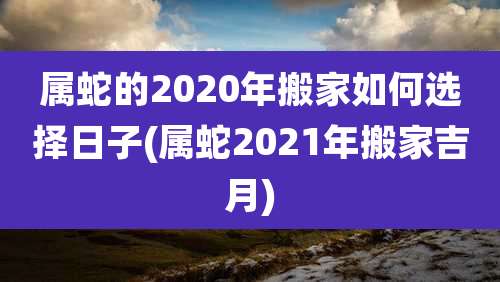 属蛇的2020年搬家如何选择日子(属蛇2021年搬家吉月)