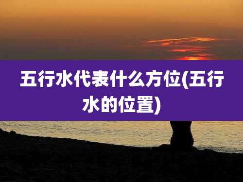 五行水代表什么方位(五行水的位置)