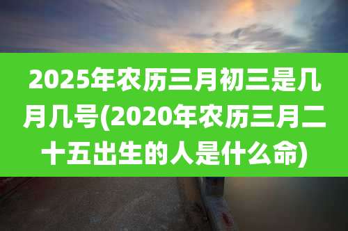 2025年农历三月初三是几月几号(2020年农历三月二十五出生的人是什么命)