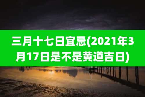 三月十七日宜忌(2021年3月17日是不是黄道吉日)