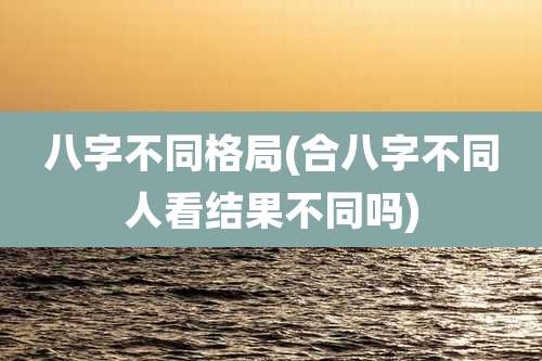 八字不同格局(合八字不同人看结果不同吗)
