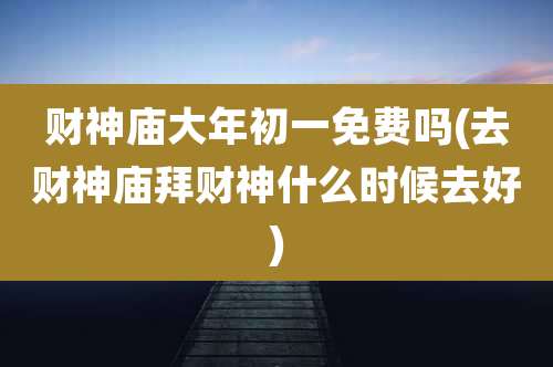 财神庙大年初一免费吗(去财神庙拜财神什么时候去好)