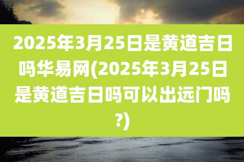 2025年3月25日是黄道吉日吗华易网(2025年3月25日是黄道吉日吗可以出远门吗?)