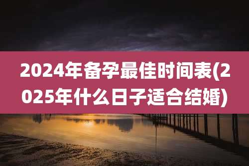2024年备孕最佳时间表(2025年什么日子适合结婚)