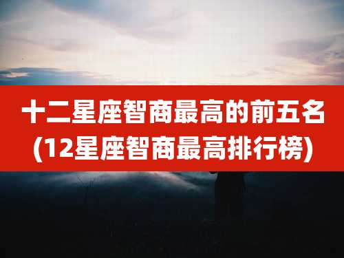 十二星座智商最高的前五名(12星座智商最高排行榜)
