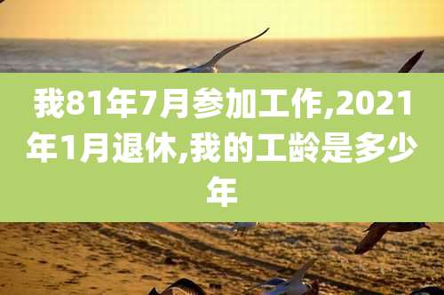 我81年7月参加工作,2021年1月退休,我的工龄是多少年