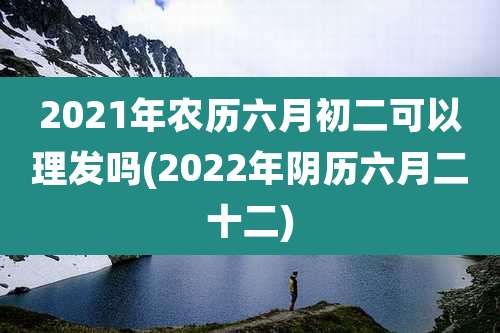 2021年农历六月初二可以理发吗(2022年阴历六月二十二)