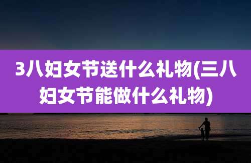3八妇女节送什么礼物(三八妇女节能做什么礼物)