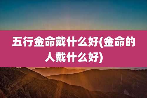 五行金命戴什么好(金命的人戴什么好)