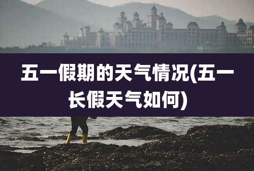 五一假期的天气情况(五一长假天气如何)