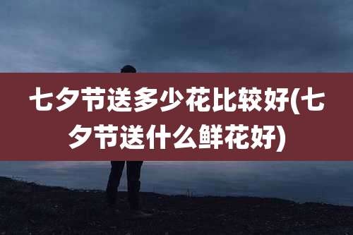 七夕节送多少花比较好(七夕节送什么鲜花好)