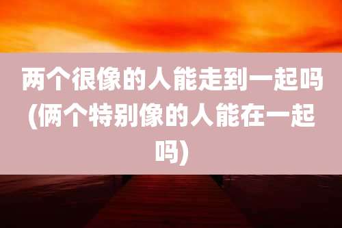 两个很像的人能走到一起吗(俩个特别像的人能在一起吗)