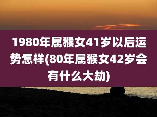 1980年属猴女41岁以后运势怎样(80年属猴女42岁会有什么大劫)