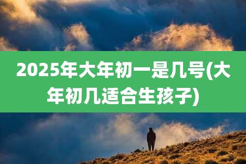 2025年大年初一是几号(大年初几适合生孩子)