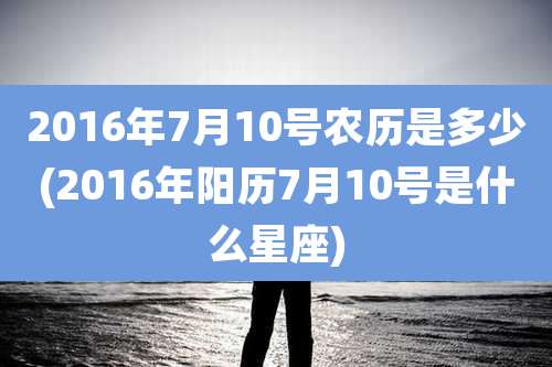 2016年7月10号农历是多少(2016年阳历7月10号是什么星座)