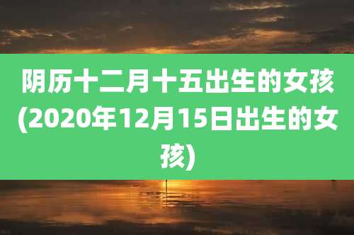 阴历十二月十五出生的女孩(2020年12月15日出生的女孩)