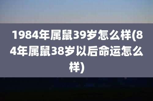 1984年属鼠39岁怎么样(84年属鼠38岁以后命运怎么样)