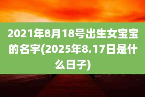 2021年8月18号出生女宝宝的名字(2025年8.17日是什么日子)