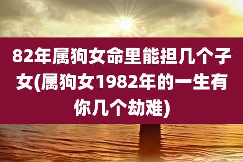 82年属狗女命里能担几个子女(属狗女1982年的一生有你几个劫难)